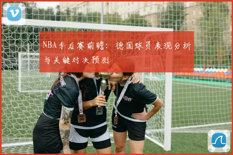 NBA季后赛前瞻：德国球员表现分析与关键对决预测