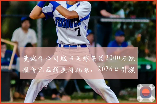 曼城母公司城市足球集团2000万欧报价巴西新星海托尔，2026年引援目标锁定未来之星