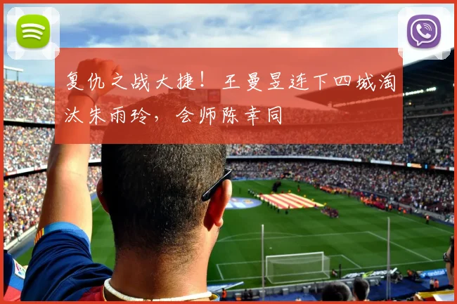 复仇之战大捷！王曼昱连下四城淘汰朱雨玲，会师陈幸同