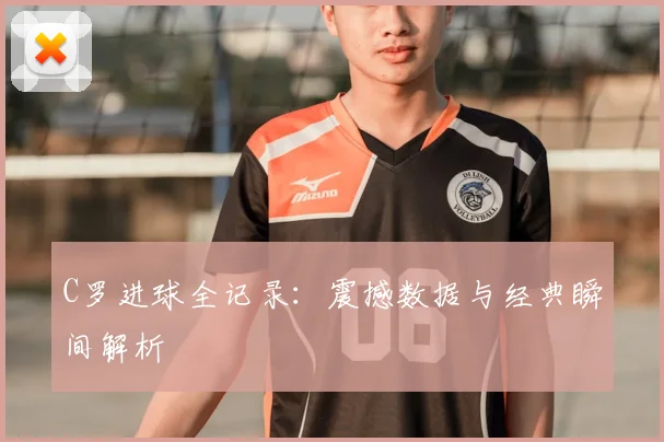 C罗进球全记录：震撼数据与经典瞬间解析