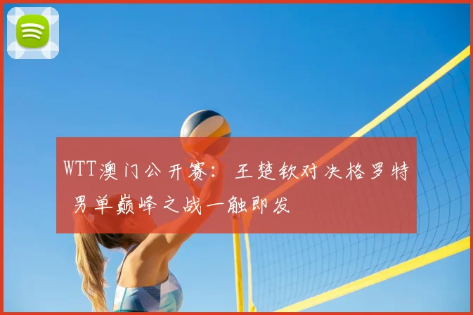 WTT澳门公开赛：王楚钦对决格罗特 男单巅峰之战一触即发