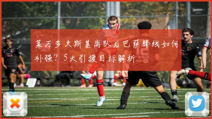 莱万多夫斯基离队后巴萨锋线如何补强?5大引援目标解析
