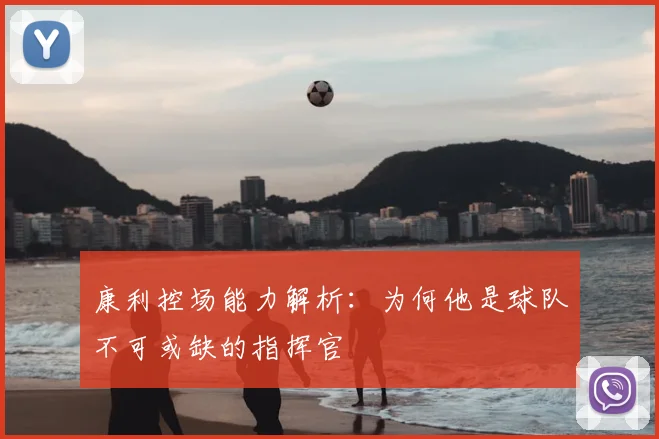 康利控场能力解析：为何他是球队不可或缺的指挥官