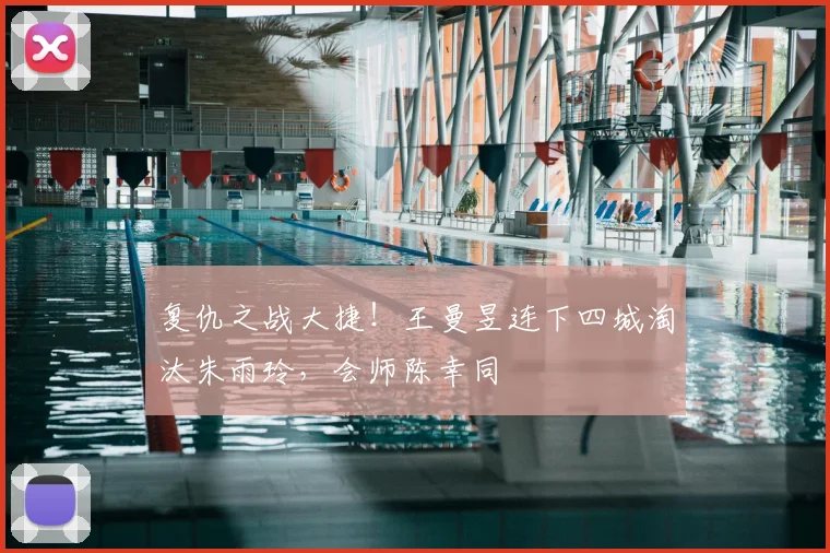 复仇之战大捷！王曼昱连下四城淘汰朱雨玲，会师陈幸同