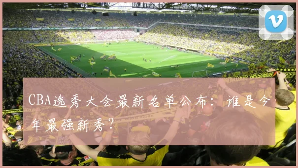 CBA选秀大会最新名单公布：谁是今年最强新秀？