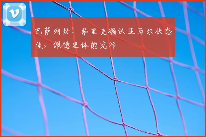巴萨利好！弗里克确认亚马尔状态佳，佩德里体能充沛