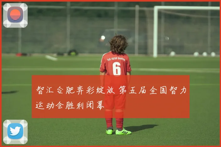 智汇合肥弈彩绽放 第五届全国智力运动会胜利闭幕