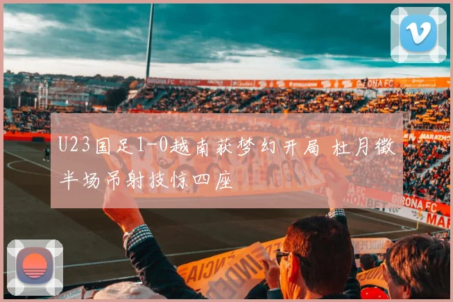 U23国足1-0越南获梦幻开局 杜月徵半场吊射技惊四座