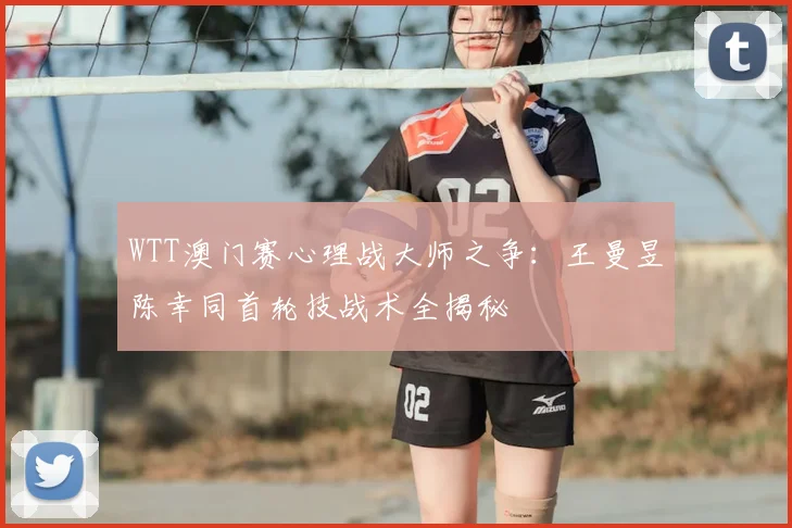 WTT澳门赛心理战大师之争：王曼昱陈幸同首轮技战术全揭秘
