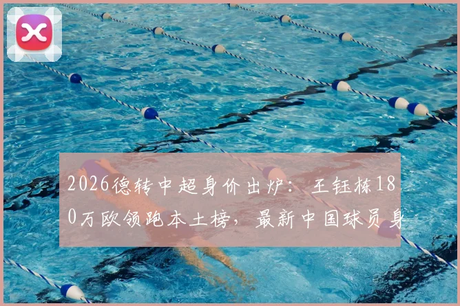 2026德转中超身价出炉：王钰栋180万欧领跑本土榜，最新中国球员身价排名一览