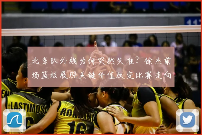 北京队外线为何突然失准？徐杰前场篮板展现关键价值改变比赛走向