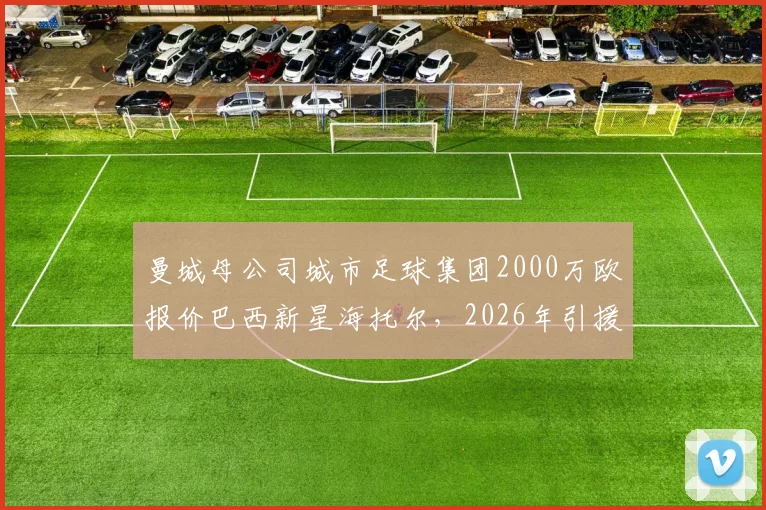 曼城母公司城市足球集团2000万欧报价巴西新星海托尔，2026年引援目标锁定未来之星