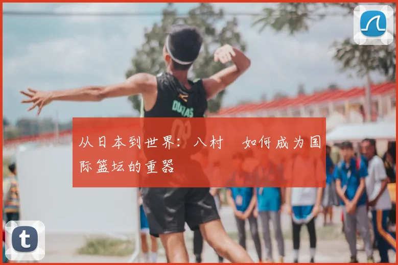 从日本到世界：八村塁如何成为国际篮坛的重器
