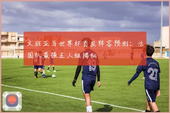 文班亚马世界杯首发阵容预测：法国队最强五人组揭秘
