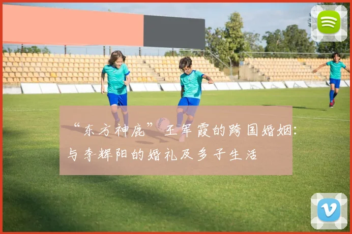 “东方神鹿”王军霞的跨国婚姻：与李辉阳的婚礼及多子生活