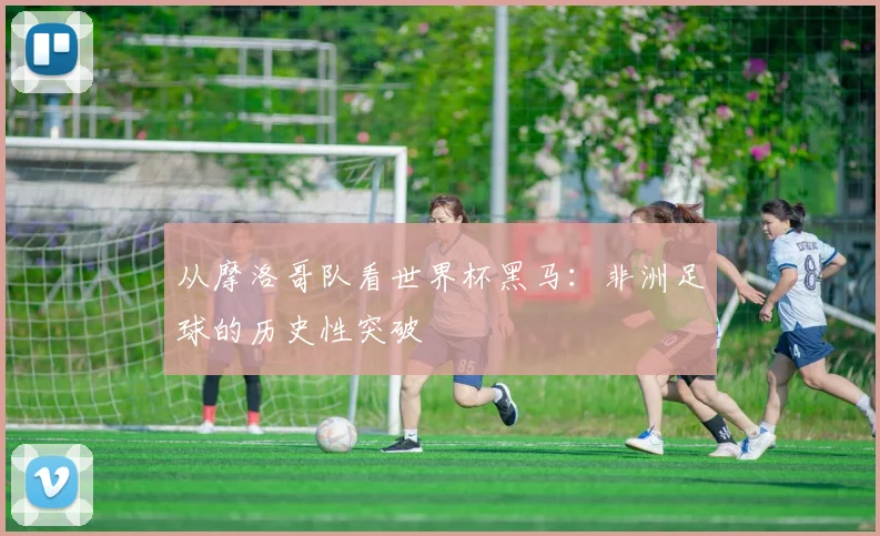 从摩洛哥队看世界杯黑马：非洲足球的历史性突破