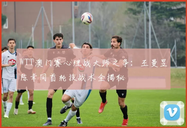WTT澳门赛心理战大师之争：王曼昱陈幸同首轮技战术全揭秘