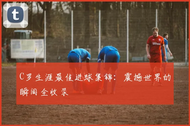 C罗生涯最佳进球集锦：震撼世界的瞬间全收录